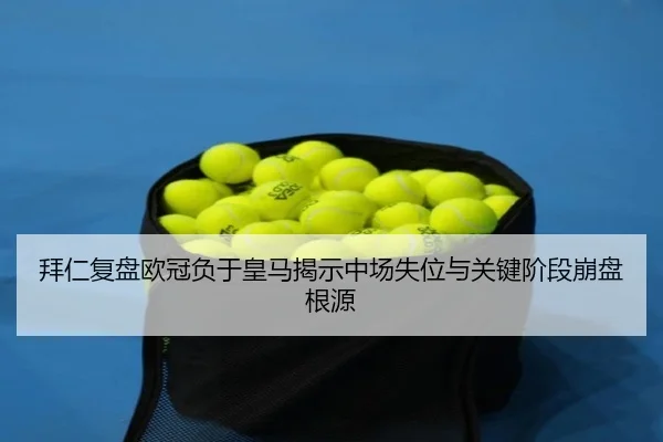拜仁复盘欧冠负于皇马揭示中场失位与关键阶段崩盘根源