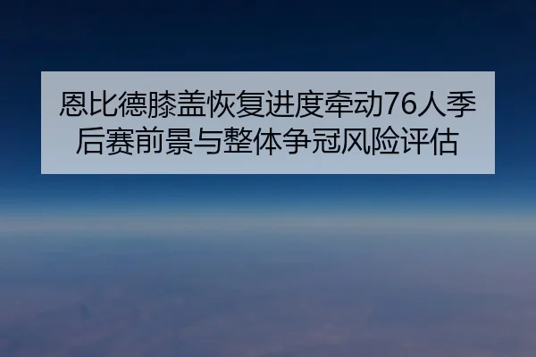 恩比德膝盖恢复进度牵动76人季后赛前景与整体争冠风险评估