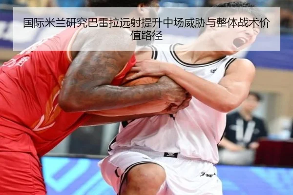 国际米兰研究巴雷拉远射提升中场威胁与整体战术价值路径